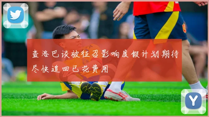 查洛巴谈被征召影响度假计划期待尽快追回已花费用