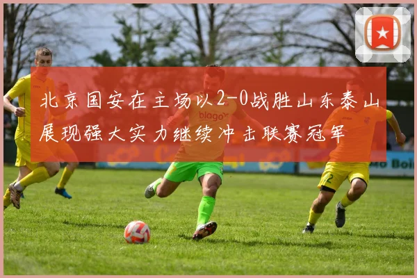 北京国安在主场以2-0战胜山东泰山展现强大实力继续冲击联赛冠军