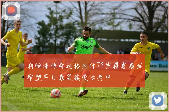 利物浦传奇达格利什75岁罹患癌症希望早日康复接受治疗中