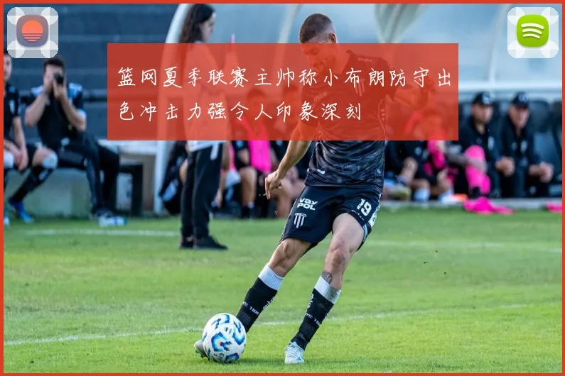 篮网夏季联赛主帅称小布朗防守出色冲击力强令人印象深刻