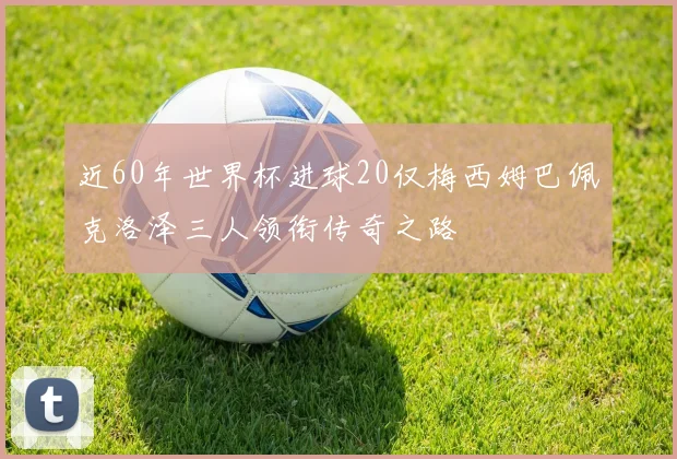 近60年世界杯进球20仅梅西姆巴佩克洛泽三人领衔传奇之路