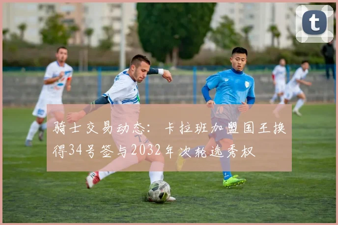 骑士交易动态：卡拉班加盟国王换得34号签与2032年次轮选秀权