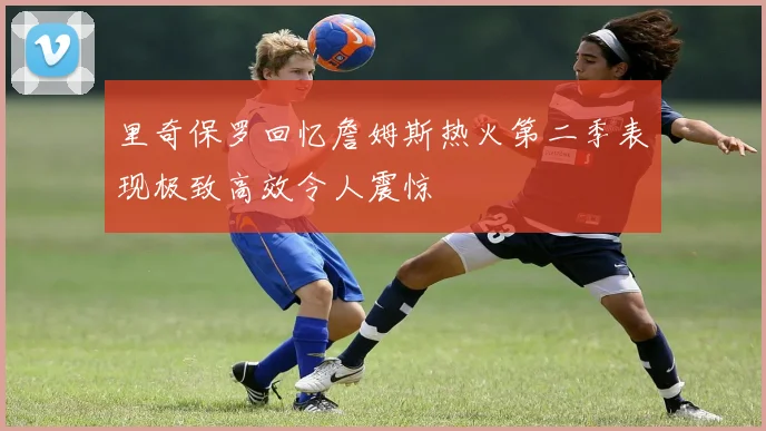 里奇保罗回忆詹姆斯热火第二季表现极致高效令人震惊