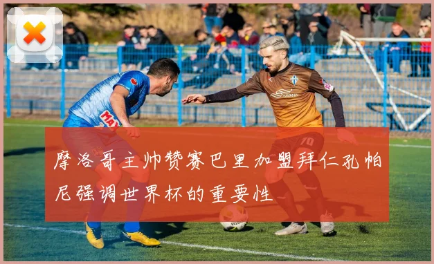 摩洛哥主帅赞赛巴里加盟拜仁孔帕尼强调世界杯的重要性