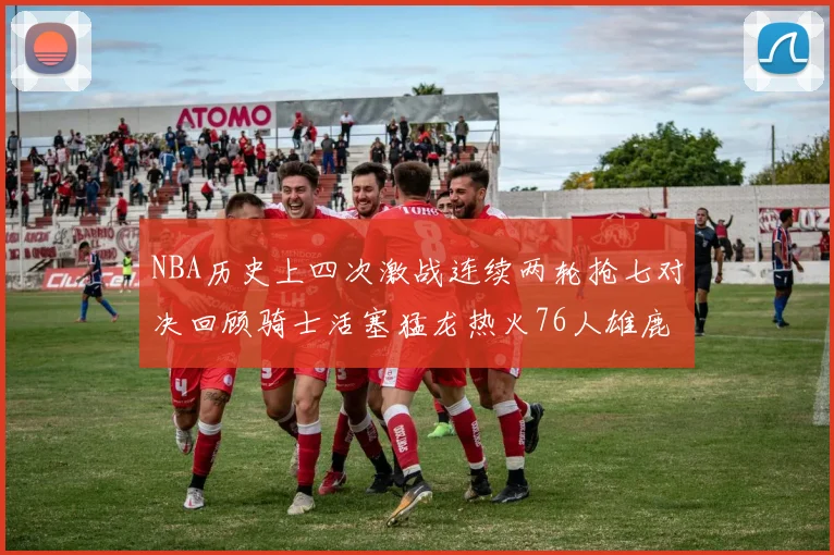 NBA历史上四次激战连续两轮抢七对决回顾骑士活塞猛龙热火76人雄鹿子弹马刺