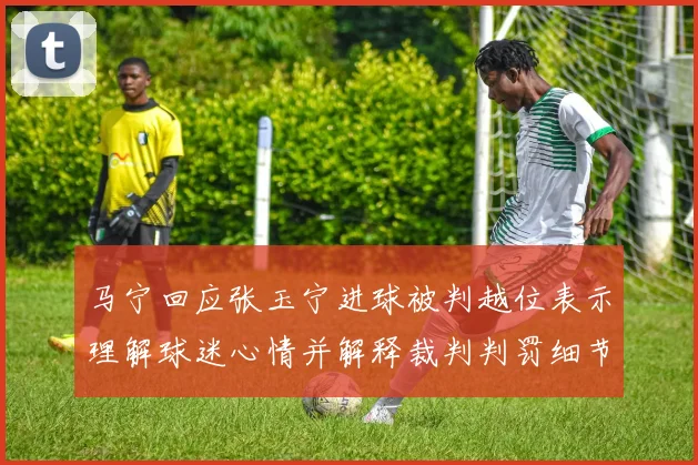 马宁回应张玉宁进球被判越位表示理解球迷心情并解释裁判判罚细节