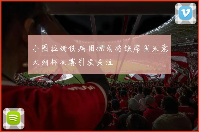 小图拉姆伤病困扰或将缺席国米意大利杯决赛引发关注