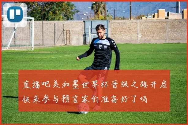 直播吧美加墨世界杯晋级之路开启快来参与预言家们准备好了吗