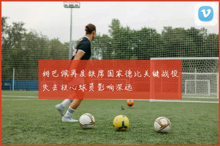 姆巴佩再度缺席国家德比关键战役失去核心球员影响深远